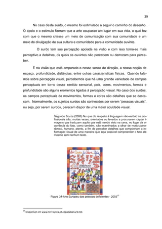 39

          No caso deste surdo, o mesmo foi estimulado a seguir o caminho do desenho.
O apoio e o estimulo fizeram que a arte ocupasse um lugar em sua vida, o qual fez
com que o mesmo criasse um meio de comunicação com sua comunidade e um
meio de divulgação de sua cultura e comunidade para a comunidade ouvinte.

              O surdo tem sua percepção apoiada na visão e com isso torna-se mais
perceptivo a detalhes, os quais os ouvintes não percebem ou demoram para perce-
ber.

          É na visão que está amparado o nosso senso de direção, a nossa noção de
espaço, profundidade, distâncias, entre outras características físicas. Quando fala-
mos sobre percepção visual, percebemos que há uma grande variedade de campos
perceptuais em torno desse sentido sensorial, pois, cores, movimentos, formas e
profundidade são alguns elementos ligados à percepção visual. No caso dos surdos,
os campos perceptuais de movimentos, formas e cores são detalhes que se desta-
cam. Normalmente, os sujeitos surdos são conhecidos por serem “pessoas visuais”,
ou seja, por serem surdos, parecem dispor de uma maior acuidade visual.

                            Segundo Souza (2006) No que diz respeito à linguagem não-verbal, os pro-
                            fissionais são, muitas vezes, orientados ou levados a procurarem captar i-
                            magens que traduzam aquilo que está sendo visto na cena, no lugar da o-
                            corrência do fato, como também, são incentivados a olhar de modo pano-
                            râmico, humano, atento, a fim de perceber detalhes que componham a in-
                            formação visual de uma maneira que seja possível compreender o fato até
                            mesmo sem nenhum texto.




                                                                                17
                         Figura 34-Ano Europeu das pessoas deficientes - 2003




17
     Disponível em www.terravista.pt.copacabana/1356
 