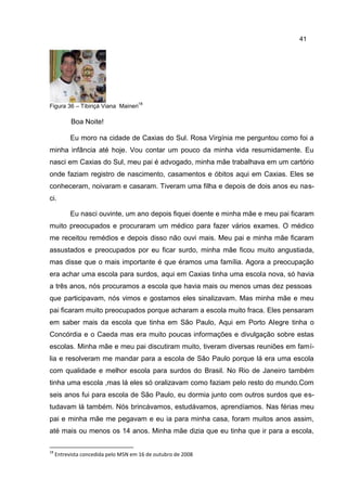 41




                                     18
Figura 36 – Tibiriçá Viana Maineri

           Boa Noite!

           Eu moro na cidade de Caxias do Sul. Rosa Virgínia me perguntou como foi a
minha infância até hoje. Vou contar um pouco da minha vida resumidamente. Eu
nasci em Caxias do Sul, meu pai é advogado, minha mãe trabalhava em um cartório
onde faziam registro de nascimento, casamentos e óbitos aqui em Caxias. Eles se
conheceram, noivaram e casaram. Tiveram uma filha e depois de dois anos eu nas-
ci.

           Eu nasci ouvinte, um ano depois fiquei doente e minha mãe e meu pai ficaram
muito preocupados e procuraram um médico para fazer vários exames. O médico
me receitou remédios e depois disso não ouvi mais. Meu pai e minha mãe ficaram
assustados e preocupados por eu ficar surdo, minha mãe ficou muito angustiada,
mas disse que o mais importante é que éramos uma família. Agora a preocupação
era achar uma escola para surdos, aqui em Caxias tinha uma escola nova, só havia
a três anos, nós procuramos a escola que havia mais ou menos umas dez pessoas
que participavam, nós vimos e gostamos eles sinalizavam. Mas minha mãe e meu
pai ficaram muito preocupados porque acharam a escola muito fraca. Eles pensaram
em saber mais da escola que tinha em São Paulo, Aqui em Porto Alegre tinha o
Concórdia e o Caeda mas era muito poucas informações e divulgação sobre estas
escolas. Minha mãe e meu pai discutiram muito, tiveram diversas reuniões em famí-
lia e resolveram me mandar para a escola de São Paulo porque lá era uma escola
com qualidade e melhor escola para surdos do Brasil. No Rio de Janeiro também
tinha uma escola ,mas lá eles só oralizavam como faziam pelo resto do mundo.Com
seis anos fui para escola de São Paulo, eu dormia junto com outros surdos que es-
tudavam lá também. Nós brincávamos, estudávamos, aprendíamos. Nas férias meu
pai e minha mãe me pegavam e eu ia para minha casa, foram muitos anos assim,
até mais ou menos os 14 anos. Minha mãe dizia que eu tinha que ir para a escola,

18
     Entrevista concedida pelo MSN em 16 de outubro de 2008
 