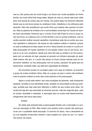 42

mas eu não queria pois era muito longe e eu ficava com muita saudades da minha
família, era muito difícil ficar longe deles. Depois de mais ou menos sete anos voltei
para uma escola de surdos aqui em Caxias. Os surdos daqui me achavam diferente
diziam que eu era louco porque eu sinalizava muito, trabalhava e me esforçava para
aprender. Eles não acreditavam que surdo tinha que sinalizar eles queriam só orali-
zar. Mas eu gostava de sinalizar com a comunidades surda.Aqui em Caxias as esco-
las eram escondidas, tínhamos que ir a fonos, lá em São Paulo fui uma ou duas ve-
zes nas fonos, eu oralizava com a minha família e com os surdos sinalizava, mas os
surdos queriam oralizar usavam aparelhos. Aumentava cada dia os surdos que usa-
vam aparelhos e oralizavam. Na escola eu não aceitava oralizar e reclamei, porque
na aula a professora só fazia copiar do livro e ficava lixando as unhas e o surdo coi-
tado preocupado em querer aprender eu era apiada, diziam que eu era louco, por-
que eu ia na rua e sinalizava, desde que nasci até hoje eu sinalizo e eu fico preocu-
pado com os estudos de hoje, pessoas só pensam em dinheiro educação de quali-
dade mesmo não tem, e o surdo não pensa no futuro precisa estudar para se de-
senvolver trabalhar, eu fico preocupado com os surdos, precisam de ajuda para se
desenvolver, acreditar neles, que eles tem capacidade de trabalhar.

      Se encontram surdos na rua batem papo e em casa só oralizam, se encontra
o grupo de surdos sinalizam ótimo. Mas se o grupo vai para o centro não sinalizam
mais só querem oralizar eu acho isso muito estranho e fico preocupado.

      Agora o surdo está melhor, tem mais condições de aprender, está sinalizando
bastante, acredita na sua identidade surda, acredita na comunidade surda que parti-
cipa, acredita que hoje está bem diferente e melhor do que muitos anos atrás. Os
surdos de hoje tem que aproveitar as chances que tem, hoje tem segundo grau para
os surdos, faculdade e mestrado. A educação para os surdos está desenvolvendo,
antigamente não havia nada disso.

         Analise:

      No relato esta presente toda a preocupação familiar com a educação e a pro-
cura por educação do filho. Mas mostra uma escolha onde a escola não preocupa-
va-se com a qualidade desta educação. O caminho foi árduo, mas a descoberta do
eu e as relações construídas mostram o lado subjetivo do “quem eu sou” e o “quem
nós somos” da cultura.
 