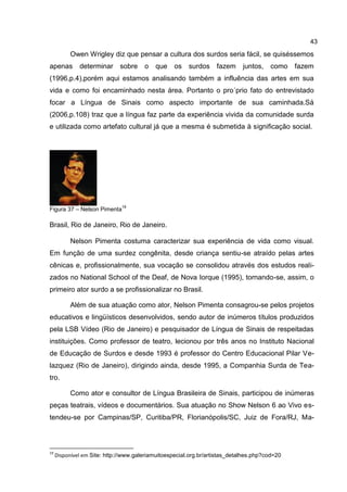 43
          Owen Wrigley diz que pensar a cultura dos surdos seria fácil, se quiséssemos
apenas        determinar sobre         o   que    os surdos fazem            juntos,   como    fazem
(1996,p.4),porém aqui estamos analisando também a influência das artes em sua
vida e como foi encaminhado nesta área. Portanto o pro´prio fato do entrevistado
focar a Língua de Sinais como aspecto importante de sua caminhada.Sá
(2006,p.108) traz que a língua faz parte da experiência vivida da comunidade surda
e utilizada como artefato cultural já que a mesma é submetida à significação social.




                              19
Figura 37 – Nelson Pimenta

Brasil, Rio de Janeiro, Rio de Janeiro.

          Nelson Pimenta costuma caracterizar sua experiência de vida como visual.
Em função de uma surdez congênita, desde criança sentiu-se atraído pelas artes
cênicas e, profissionalmente, sua vocação se consolidou através dos estudos reali-
zados no National School of the Deaf, de Nova Iorque (1995), tornando-se, assim, o
primeiro ator surdo a se profissionalizar no Brasil.

          Além de sua atuação como ator, Nelson Pimenta consagrou-se pelos projetos
educativos e lingüísticos desenvolvidos, sendo autor de inúmeros títulos produzidos
pela LSB Vídeo (Rio de Janeiro) e pesquisador de Língua de Sinais de respeitadas
instituições. Como professor de teatro, lecionou por três anos no Instituto Nacional
de Educação de Surdos e desde 1993 é professor do Centro Educacional Pilar Ve-
lazquez (Rio de Janeiro), dirigindo ainda, desde 1995, a Companhia Surda de Tea-
tro.

          Como ator e consultor de Língua Brasileira de Sinais, participou de inúmeras
peças teatrais, vídeos e documentários. Sua atuação no Show Nelson 6 ao Vivo es-
tendeu-se por Campinas/SP, Curitiba/PR, Florianópolis/SC, Juiz de Fora/RJ, Ma-



19
     Disponível em Site: http://www.galeriamuitoespecial.org.br/artistas_detalhes.php?cod=20
 
