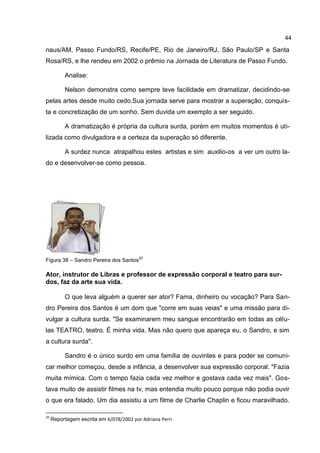 44

naus/AM, Passo Fundo/RS, Recife/PE, Rio de Janeiro/RJ, São Paulo/SP e Santa
Rosa/RS, e lhe rendeu em 2002 o prêmio na Jornada de Literatura de Passo Fundo.

          Analise:

          Nelson demonstra como sempre teve facilidade em dramatizar, decidindo-se
pelas artes desde muito cedo.Sua jornada serve para mostrar a superação, conquis-
ta e concretização de um sonho. Sem duvida um exemplo a ser seguido.

          A dramatização é própria da cultura surda, porém em muitos momentos é uti-
lizada como divulgadora e a certeza da superação só diferente.

          A surdez nunca atrapalhou estes artistas e sim auxilio-os a ver um outro la-
do e desenvolver-se como pessoa.




                                         20
Figura 38 – Sandro Pereira dos Santos

Ator, instrutor de Libras e professor de expressão corporal e teatro para sur-
dos, faz da arte sua vida.

          O que leva alguém a querer ser ator? Fama, dinheiro ou vocação? Para San-
dro Pereira dos Santos é um dom que "corre em suas veias" e uma missão para di-
vulgar a cultura surda. "Se examinarem meu sangue encontrarão em todas as célu-
las TEATRO, teatro. É minha vida. Mas não quero que apareça eu, o Sandro, e sim
a cultura surda".

          Sandro é o único surdo em uma família de ouvintes e para poder se comuni-
car melhor começou, desde a infância, a desenvolver sua expressão corporal. "Fazia
muita mímica. Com o tempo fazia cada vez melhor e gostava cada vez mais". Gos-
tava muito de assistir filmes na tv, mas entendia muito pouco porque não podia ouvir
o que era falado. Um dia assistiu a um filme de Charlie Chaplin e ficou maravilhado.

20
     Reportagem escrita em 6/078/2002 por Adriana Perri
 