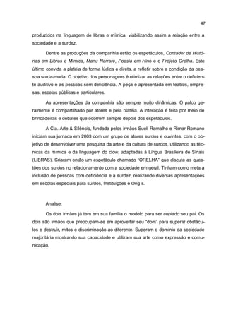 47

produzidos na linguagem de libras e mímica, viabilizando assim a relação entre a
sociedade e a surdez.

      Dentre as produções da companhia estão os espetáculos, Contador de Histó-
rias em Libras e Mímica, Manu Narrare, Poesia em Hino e o Projeto Orelha. Este
último convida a platéia de forma lúdica e direta, a refletir sobre a condição da pes-
soa surda-muda. O objetivo dos personagens é otimizar as relações entre o deficien-
te auditivo e as pessoas sem deficiência. A peça é apresentada em teatros, empre-
sas, escolas públicas e particulares.

      As apresentações da companhia são sempre muito dinâmicas. O palco ge-
ralmente é compartilhado por atores e pela platéia. A interação é feita por meio de
brincadeiras e debates que ocorrem sempre depois dos espetáculos.

      A Cia. Arte & Silêncio, fundada pelos irmãos Sueli Ramalho e Rimar Romano
iniciam sua jornada em 2003 com um grupo de atores surdos e ouvintes, com o ob-
jetivo de desenvolver uma pesquisa da arte e da cultura de surdos, utilizando as téc-
nicas da mímica e da linguagem do clow, adaptadas á Língua Brasileira de Sinais
(LIBRAS). Criaram então um espetáculo chamado “ORELHA” que discute as ques-
tões dos surdos no relacionamento com a sociedade em geral. Tinham como meta a
inclusão de pessoas com deficiência e a surdez, realizando diversas apresentações
em escolas especiais para surdos, Instituições e Ong´s.



      Analise:

      Os dois irmãos já tem em sua família o modelo para ser copiado:seu pai. Os
dois são irmãos que preocupam-se em aproveitar seu “dom” para superar obstácu-
los e destruir, mitos e discriminação ao diferente. Superam o domínio da sociedade
majoritária mostrando sua capacidade e utilizam sua arte como expressão e comu-
nicação.
 