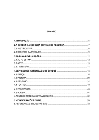 SUMÁRIO



1.INTRODUÇÃO ......................................................................................................... 5

2.A SURDEZ E A ESCOLHA DO TEMA DE PESQUISA ........................................... 7
2.1 JUSTIFICATIVA .................................................................................................... 8
2.2 DESENHO DA PESQUISA ................................................................................... 9

3.ALGUMAS EXPLICAÇÕES .................................................................................. 12
3.1 AUTO-ESTIMA .................................................................................................... 12
3.2 ARTE ................................................................................................................... 13
3.2.1 Arte Surda ........................................................................................................ 14

4.EXPRESSÕES ARTÍSTICAS E OS SURDOS ...................................................... 16
4.1 DANÇA ................................................................................................................ 16
4.2 PINTURA............................................................................................................. 20
4.3 DESENHO........................................................................................................... 32
4.4 TEATRO .............................................................................................................. 40

4.5 ESCRITORAS ..................................................................................................... 49
4.6 POESIA ............................................................................................................... 54
4.7OUTROS MATERIAIS PARA REFLETIR ............................................................. 62

5. CONSIDERAÇÕES FINAIS .................................................................................. 70
6.REFERÊNCIAS BIBLIOGRÁFICAS ....................................................................... 72
 