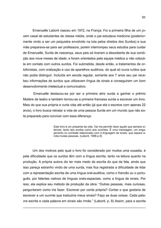 50



      Emanuelle Laborit nasceu em 1972, na França. Foi a primeira filha de um jo-
vem casal de estudantes de classe média, onde o pai estudava medicina (posterior-
mente vindo a ser um psiquiatra envolvido na luta pelos direitos dos Surdos) e sua
mãe preparava-se para ser professora, porém interrompeu seus estudos para cuidar
de Emanuelle. Surda de nascença, seus pais só tiveram a descoberta de sua condi-
ção aos nove meses de idade, e foram orientados pela equipe médica a não colocá-
la em contato com outros surdos. Foi submetida, desde então, a tratamentos de or-
tofonistas, com oralização e uso de aparelhos auditivos, do qual só ouvia ruídos que
não podia distinguir. Incluída em escola regular, somente aos 7 anos seu pai rece-
beu informações de surdos que utilizavam língua de sinais e conseguiram um bom
desenvolvimento intelectual e comunicativo.

       Emanuelle destacou-se por ser a primeira atriz surda a ganhar o prêmio
Molière de teatro e também tornou-se a primeira francesa surda a escrever um livro.
Mais do que sua própria e curta vida até então (já que ela o escreve com apenas 22
anos), o livro busca retratar a vida de uma pessoa Surda em um mundo que não es-
tá preparado para conviver com essa diferença:


                     Este livro é um presente da vida. Vai me permitir dizer aquilo que sempre si-
                     lenciei, tanto aos surdos como aos ouvintes. É uma mensagem, um enga-
                     jamento no combate relacionado com a linguagem de sinais, que separa a-
                     inda muitas pessoas. (Laborit, 1996 p.9)




      Um dos motivos pelo qual o livro foi considerado por muitos uma ousadia, é
pela dificuldade que os surdos têm com a língua escrita, tanto na leitura quanto na
produção. A própria autora diz ter mais medo da escrita do que da fala, ainda que
isso pareça estranho vindo de uma surda, mas fica registrada a dificuldade de lidar
com a representação escrita de uma língua oral-auditiva, como o francês ou o portu-
guês, por falantes nativos de línguas orais-espaciais, como a língua de sinais. Por
isso, ela explica seu método de produção da obra: “Outras pessoas, mais curiosas,
perguntaram como iria fazer. Escrever por conta própria? Contar o que gostaria de
escrever a um ouvinte que traduziria meus sinais? Faço as duas coisas. Cada pala-
vra escrita e cada palavra em sinais são irmãs.” (Laborit, p. 8) Assim, para a escrita
 