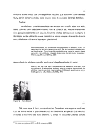 51
do livro a autora contou com uma espécie de tradutora que a auxiliou, Marie-Thérèse
Cuny, porém conservando seu estilo próprio, o que é observado ao longo da leitura.

           Analise:

              A artista em questão conquistou seu espaço escrevendo sobre sua vida.
Narra como foi difícil descobrir-se como surda e construir seu relacionamento com
seus pais principalmente com seu pai. Seu livro enfatiza como possui e adquiriu a
identidade surda ,utilizando-a para descobrir-se como pessoa e integrante de uma
comunidade que utiliza uma linguagem gesto-visual



                            O reconhecimento e o investimento no apagamento da diferença, numa so-
                            ciedade como a nossa, fazem parte disso que estou chamando movimento
                            da identificação. Como tenho dito insistentemente, onde há censura (apa-
                            gamento), há resistência, migração de sentidos, transferências obrigadas. (
                            Orlandi, apud Gesueli 2006, p. 290)



A caminhada da artista em questão mostra sua luta pela aceitação do surdo.

                            O surdo tem, até hoje, vivido um movimento de resistência, buscando o re-
                            conhecimento de sua cultura, tentando fazer-se presente como minoria lin-
                            güística, mesmo que ainda fragmentado e dividido pelo grupo que se sume-
                            te à hegemonia cultural.(Gesueli,2006,p.290)




                            23
Figura 42 – Karin Strobel
                                                                                                   52

           Olá, meu nome é Karin, eu nasci surda> Quando eu era pequena eu olhava
tudo em minha volta e vi que o meu mundo era tudo visual. Eu percebi que o mundo
do surdo e do ouvinte era muito diferente. O tempo foi passando fui tendo contato


23
     Entrevista concedida por MSN em 21 de outubro de 2008
 