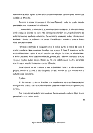 com outros surdos, alguns surdos sinalizavam diferente eu percebi que o mundo dos
surdos era diferente.

      Comecei a pensar como seria o futuro profissional, então eu resolvi estudar
pedagogia,mas vi que era muito diferente.

      O modo como o ouvinte e o surdo entendem é diferente, o ouvinte traduzia
uma coisa para o surdo e o surdo não conseguia entender, era um jeito diferente de
entender porque a cultura é diferente. Eu comecei a pesquisar, tenho minha experi-
ência de 10 anos de professora de surdos. Percebi que o mundo do surdo e do ou-
vinte é muito diferente.

      Por isso eu comecei a pesquisar sobre a cultura surda, a cultura do surdo é
muito importante. Nas pesquisas fica claro que o surdo é visual é próprio do surdo,
muito diferente do ouvinte. è visual, também usa a língua de sinais,na artes também
é muito visual usa muito trabalhos manuais, pintura, etc. Também a literatura é muito
visual, e muitas outras coisas. Depois eu fiz este trabalho para mostrar para todo
mundo como o surdo vive em um mundo diferente.

      Para mostrar par os ouvintes e eles entenderem como o surdo tem cultura
própria. Porque o ouvinte já está adaptado ao seu mundo. Eu quis mostrar que a
cultura surda é diferente.

      Analise:

      Ao decorrer da conversa, fica claro que a declarante utiliza-se da escrita para
divulgar uma cultura. Uma cultura diferente e passível de ser absorvida pelo mundo
ouvinte.

      Sua profissionalização foi ocorrendo de forma gradual e natural. Hoje é uma
pesquisadora da cultura surda.
                                                                                   53




                        Figura 43 capa do livro escrito pela entrevistada
 