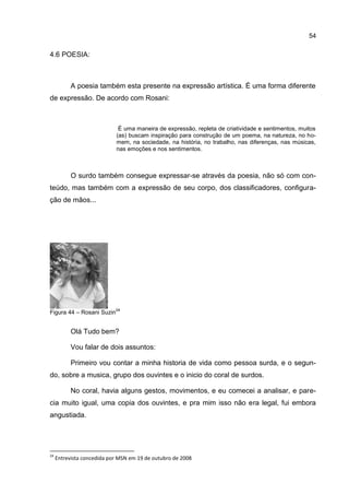 54

4.6 POESIA:



           A poesia também esta presente na expressão artística. É uma forma diferente
de expressão. De acordo com Rosani:



                             É uma maneira de expressão, repleta de criatividade e sentimentos, muitos
                            (as) buscam inspiração para construção de um poema, na natureza, no ho-
                            mem, na sociedade, na história, no trabalho, nas diferenças, nas músicas,
                            nas emoções e nos sentimentos.



           O surdo também consegue expressar-se através da poesia, não só com con-
teúdo, mas também com a expressão de seu corpo, dos classificadores, configura-
ção de mãos...




                            24
Figura 44 – Rosani Suzin


           Olá Tudo bem?

           Vou falar de dois assuntos:

           Primeiro vou contar a minha historia de vida como pessoa surda, e o segun-
do, sobre a musica, grupo dos ouvintes e o inicio do coral de surdos.

           No coral, havia alguns gestos, movimentos, e eu comecei a analisar, e pare-
cia muito igual, uma copia dos ouvintes, e pra mim isso não era legal, fui embora
angustiada.




24
     Entrevista concedida por MSN em 19 de outubro de 2008
 