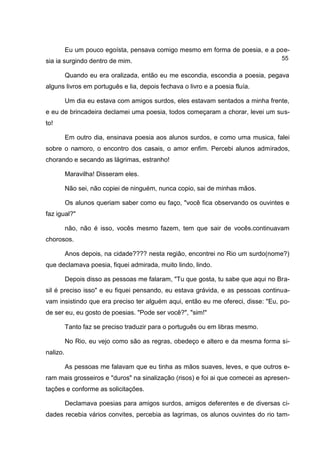 Eu um pouco egoísta, pensava comigo mesmo em forma de poesia, e a poe-
sia ia surgindo dentro de mim.                                                    55

          Quando eu era oralizada, então eu me escondia, escondia a poesia, pegava
alguns livros em português e lia, depois fechava o livro e a poesia fluía.

          Um dia eu estava com amigos surdos, eles estavam sentados a minha frente,
e eu de brincadeira declamei uma poesia, todos começaram a chorar, levei um sus-
to!

          Em outro dia, ensinava poesia aos alunos surdos, e como uma musica, falei
sobre o namoro, o encontro dos casais, o amor enfim. Percebi alunos admirados,
chorando e secando as lágrimas, estranho!

          Maravilha! Disseram eles.

          Não sei, não copiei de ninguém, nunca copio, sai de minhas mãos.

          Os alunos queriam saber como eu faço, "você fica observando os ouvintes e
faz igual?"

          não, não é isso, vocês mesmo fazem, tem que sair de vocês.continuavam
chorosos.

          Anos depois, na cidade???? nesta região, encontrei no Rio um surdo(nome?)
que declamava poesia, fiquei admirada, muito lindo, lindo.

          Depois disso as pessoas me falaram, "Tu que gosta, tu sabe que aqui no Bra-
sil é preciso isso" e eu fiquei pensando, eu estava grávida, e as pessoas continua-
vam insistindo que era preciso ter alguém aqui, então eu me ofereci, disse: "Eu, po-
de ser eu, eu gosto de poesias. "Pode ser você?", "sim!"

          Tanto faz se preciso traduzir para o português ou em libras mesmo.

          No Rio, eu vejo como são as regras, obedeço e altero e da mesma forma si-
nalizo.

          As pessoas me falavam que eu tinha as mãos suaves, leves, e que outros e-
ram mais grosseiros e "duros" na sinalização (risos) e foi ai que comecei as apresen-
tações e conforme as solicitações.

          Declamava poesias para amigos surdos, amigos deferentes e de diversas ci-
dades recebia vários convites, percebia as lagrimas, os alunos ouvintes do rio tam-
 