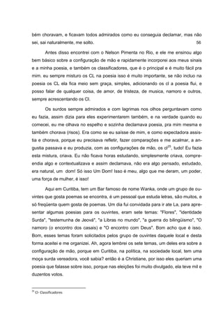 bém choravam, e ficavam todos admirados como eu conseguia declamar, mas não
sei, sai naturalmente, me solto.                                                   56

           Antes disso encontrei com o Nelson Pimenta no Rio, e ele me ensinou algo
bem básico sobre a configuração de mão e rapidamente incorporei aos meus sinais
e a minha poesia, e também os classificadores, que é o principal e é muito fácil pra
mim. eu sempre misturo os CL na poesia isso é muito importante, se não incluo na
poesia os CL ela fica meio sem graça, simples, adicionando os cl a poesia flui, e
posso falar de qualquer coisa, de amor, de tristeza, de musica, namoro e outros,
sempre acrescentando os Cl.

           Os surdos sempre admirados e com lagrimas nos olhos perguntavam como
eu fazia, assim dizia para eles experimentarem também, e na verdade quando eu
comecei, eu me olhava no espelho e sozinha declamava poesia, pra mim mesma e
também chorava (risos). Era como se eu saísse de mim, e como expectadora assis-
tia e chorava, porque eu precisava refletir, fazer comparações e me acalmar, a an-
gustia passava e eu produzia, com as configurações de mão, os cl25, tudo! Eu fazia
esta mistura, criava. Eu não ficava horas estudando, simplesmente criava, compre-
endia algo e contextualizava e assim declamava, não era algo pensado, estudado,
era natural, um dom! Só isso Um Dom! Isso é meu, algo que me deram, um poder,
uma força de mulher, é isso!

           Aqui em Curitiba, tem um Bar famoso de nome Wanka, onde um grupo de ou-
vintes que gosta poemas se encontra, é um pessoal que estuda letras, são muitos, e
só freqüenta quem gosta de poemas. Um dia fui convidada para ir ate La, para apre-
sentar algumas poesias para os ouvintes, eram sete temas: "Flores", "identidade
Surda", "testemunha de Jeová", "a Libras no mundo", "a guerra do bilingüismo", "O
namoro (o encontro dos casais) e "O encontro com Deus". Bom acho que é isso.
Bom, esses temas foram solicitados pelos grupo de ouvintes daquele local e desta
forma aceitei e me organizei. Ah, agora lembrei os sete temas, um deles era sobre a
configuração de mão, porque em Curitiba, na política, na sociedade local, tem uma
moça surda vereadora, você sabia? então é a Christiane, por isso eles queriam uma
poesia que falasse sobre isso, porque nas eleições foi muito divulgado, ela teve mil e
duzentos votos.


25
     Cl- Classificadores
 