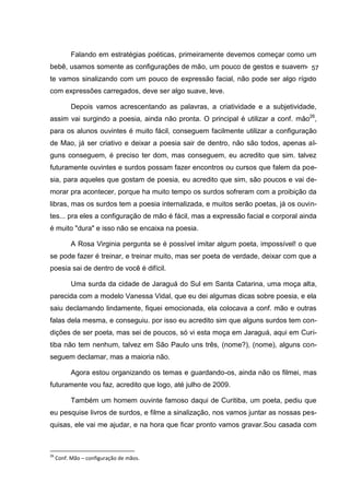 Falando em estratégias poéticas, primeiramente devemos começar como um
bebê, usamos somente as configurações de mão, um pouco de gestos e suavemen-
                                                                          57
te vamos sinalizando com um pouco de expressão facial, não pode ser algo rígido
com expressões carregados, deve ser algo suave, leve.

           Depois vamos acrescentando as palavras, a criatividade e a subjetividade,
assim vai surgindo a poesia, ainda não pronta. O principal é utilizar a conf. mão26,
para os alunos ouvintes é muito fácil, conseguem facilmente utilizar a configuração
de Mao, já ser criativo e deixar a poesia sair de dentro, não são todos, apenas al-
guns conseguem, é preciso ter dom, mas conseguem, eu acredito que sim. talvez
futuramente ouvintes e surdos possam fazer encontros ou cursos que falem da poe-
sia, para aqueles que gostam de poesia, eu acredito que sim, são poucos e vai de-
morar pra acontecer, porque ha muito tempo os surdos sofreram com a proibição da
libras, mas os surdos tem a poesia internalizada, e muitos serão poetas, já os ouvin-
tes... pra eles a configuração de mão é fácil, mas a expressão facial e corporal ainda
é muito "dura" e isso não se encaixa na poesia.

           A Rosa Virginia pergunta se é possível imitar algum poeta, impossível! o que
se pode fazer é treinar, e treinar muito, mas ser poeta de verdade, deixar com que a
poesia sai de dentro de você é difícil.

           Uma surda da cidade de Jaraguá do Sul em Santa Catarina, uma moça alta,
parecida com a modelo Vanessa Vidal, que eu dei algumas dicas sobre poesia, e ela
saiu declamando lindamente, fiquei emocionada, ela colocava a conf. mão e outras
falas dela mesma, e conseguiu. por isso eu acredito sim que alguns surdos tem con-
dições de ser poeta, mas sei de poucos, só vi esta moça em Jaraguá, aqui em Curi-
tiba não tem nenhum, talvez em São Paulo uns três, (nome?), (nome), alguns con-
seguem declamar, mas a maioria não.

           Agora estou organizando os temas e guardando-os, ainda não os filmei, mas
futuramente vou faz, acredito que logo, até julho de 2009.

           Também um homem ouvinte famoso daqui de Curitiba, um poeta, pediu que
eu pesquise livros de surdos, e filme a sinalização, nos vamos juntar as nossas pes-
quisas, ele vai me ajudar, e na hora que ficar pronto vamos gravar.Sou casada com



26
     Conf. Mão – configuração de mãos.
 