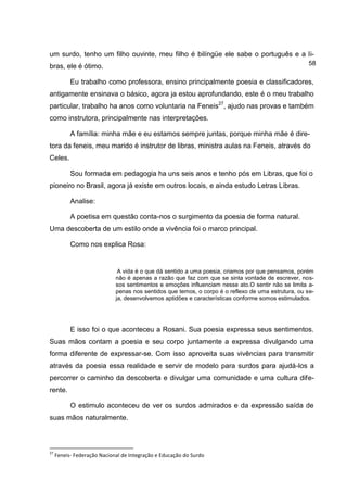 um surdo, tenho um filho ouvinte, meu filho é bilíngüe ele sabe o português e a li-
bras, ele é ótimo.                                                                                   58

           Eu trabalho como professora, ensino principalmente poesia e classificadores,
antigamente ensinava o básico, agora ja estou aprofundando, este é o meu trabalho
particular, trabalho ha anos como voluntaria na Feneis27, ajudo nas provas e também
como instrutora, principalmente nas interpretações.

           A família: minha mãe e eu estamos sempre juntas, porque minha mãe é dire-
tora da feneis, meu marido é instrutor de libras, ministra aulas na Feneis, através do
Celes.

           Sou formada em pedagogia ha uns seis anos e tenho pós em Libras, que foi o
pioneiro no Brasil, agora já existe em outros locais, e ainda estudo Letras Libras.

           Analise:

           A poetisa em questão conta-nos o surgimento da poesia de forma natural.
Uma descoberta de um estilo onde a vivência foi o marco principal.

           Como nos explica Rosa:


                              A vida é o que dá sentido a uma poesia, criamos por que pensamos, porém
                             não é apenas a razão que faz com que se sinta vontade de escrever, nos-
                             sos sentimentos e emoções influenciam nesse ato.O sentir não se limita a-
                             penas nos sentidos que temos, o corpo é o reflexo de uma estrutura, ou se-
                             ja, desenvolvemos aptidões e características conforme somos estimulados.




           E isso foi o que aconteceu a Rosani. Sua poesia expressa seus sentimentos.
Suas mãos contam a poesia e seu corpo juntamente a expressa divulgando uma
forma diferente de expressar-se. Com isso aproveita suas vivências para transmitir
através da poesia essa realidade e servir de modelo para surdos para ajudá-los a
percorrer o caminho da descoberta e divulgar uma comunidade e uma cultura dife-
rente.

           O estimulo aconteceu de ver os surdos admirados e da expressão saída de
suas mãos naturalmente.



27
     Feneis- Federação Nacional de Integração e Educação do Surdo
 