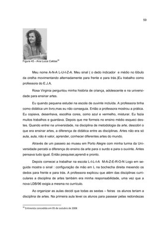 59




                                28
Figura 45 - Ana Luiza Caldas



           Meu nome A-N-A L-U-I-Z-A. Meu sinal ( o dedo indicador e médio no lóbulo
da orelha movimentando alternadamente para frente e para trás.)Eu trabalho como
professora do E.J.A.

           Rosa Virginia perguntou minha história de criança, adolescente e na universi-
dade para ensinar artes.

           Eu quando pequena estudei na escola de ouvinte incluída. A professora tinha
como didática um livro,mas eu não conseguia. Então a professora mostrou a prática.
Eu copiava, desenhava, escolhia cores, como azul e vermelho, misturar. Eu fazia
muitos trabalhos e guardava. Depois que me formeis no ensino médio esqueci des-
tes. Quando entrei na universidade, na disciplina de metodologia da arte, descobri o
que era ensinar artes, a diferença de didática entre as disciplinas. Artes não era só
aula, aula, não é valor, aprender, conhecer diferentes artes do mundo.

           Através de um passeio ao museu em Porto Alegre com minha turma da Uni-
versidade percebi a diferença do ensino da arte para o surdo e para o ouvinte. Antes
pensava tudo igual. Então pesquisei,aprendi e pronto.

           Depois comecei a trabalhar na escola L-I-L-I-A M-A-Z-E-R-O-N Logo em se-
guida mostra o sinal : configuração de mão em L na bochecha direita mexendo os
dedos para frente e para trás. A professora explicou que além das disciplinas curri-
culares a disciplina de artes também era minha responsabilidade, uma vez que a
nova LDB/96 exigia a mesma no currículo.

           Ao organizar as aulas decidi que todas as sextas – feiras os alunos teriam a
disciplina de artes. Na primeira aula levei os alunos para passear pelas redondezas


28
     Entrevista concedida em 05 de outubro de 2008
 