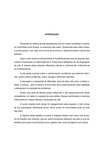 INTRODUÇÂO



      Pensando na história da arte percebemos que em muitos momentos a mesma
foi confundida como terapia, ou descanso das aulas...Atualmente essa visão mudou
e a arte passou a ser vista como forma de promover o desenvolvimento cultural das
pessoas.

      Fazer a arte tornar-se conhecimento é fundamental para que as pessoas des-
cubram a expressão e a valorização de si. Fazer arte é alfabetizar-se nas linguagens
da arte. E através deste entender diferentes culturas e confrontá-las, unificando-as
ou conhecendo-as .

      A arte ajuda a pensar sobre o conhecimento mundial em que estamos inseri-
dos, expõe nossos problemas, critica, divulga e demonstra opiniões.

      A educação e a expressão de diferentes tipos de artes, tais como: a dança, o
teatro, a pintura... abre a mente e a torna mais ativa proporcionando maior agilidade
e perspicácia na resolução de problemas.

      Porém uma serie de fatores podem influenciar o não desenvolvimento desta
competência, um deles é o aspecto da auto-estima. Nossas caminhadas e vivências
influenciam em nossos olhares e resoluções de vida.

      O surdo durante muito tempo foi negligenciado neste aspecto: a não crença
de sua capacidade. Atualmente temos vários ícones na comunidade surda na área
das artes.

      O objetivo deste trabalho é mostrar a trajetória destes, bem como uma amos-
tra do trabalho dos mesmos, que em vários momentos utilizaram seu dom e sua ha-
bilidade para serem reconhecidos como sujeitos, bem como divulgarem sua cultura.
 