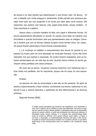da escola e na volta solicitei que desenhassem o que tinham visto. Os alunos fize-
                                                                                60
ram o trabalho com muita preguiça e reclamando. Então percebi que precisava pla-
nejar outra aula, por isso perguntei à um surdo que sabe artes como ensinar. Ele
respondeu que poderia usar tesoura, cola, papel pode tecido, massa modelar... O
mais importante é o objetivo.

       Depois disso o primeiro trabalho foi feito com papel e diferentes formas. Os
alunos apresentaram dificuldade no recorte. Eu pensei como fazer do trabalho uma
brincadeira e quando terminaram pedi que apresentassem para os colegas. Come-
cei a mostrar que com as formas coladas surgiam novas formas como: sol, casas..
Os alunos ficaram admirados e foram ficando entusiasmados.

       [...] A mudança no trabalho e comportamento dos alunos foi quando fiz um
passeio ao museu para ver uma exposição da revolução francesa. Como não havia
interprete, tive que explicar a exposição. Os surdos ficaram extasiados, pois na es-
tavam acostumados em ver este tipo de arte. Quando fomos embora os alunos ga-
nharam vários panfletos com obras artísticas.

       No outro dia os alunos trouxeram diversos desenhos com reeleituras das o-
bras vistas nos panfletos. Isto foi importante, porque não foi copia, foi uma expres-
são.

       Analise:

       Ao decorrer da vida da entrevistada a arte não se fez presente. Só após de
adulta e experimentando o fazer artístico, conhecendo sua teoria e aplicando no seu
dia-dia é que a mesma descobriu o significado da arte diferenciando-o de técnicas
artísticas.

       Segundo Kramer (2008)



                     O sujeito dessa sociedade pós-moderna não estabelece uma identidade ú-
                     nica, fixa e estável, ela é moldada a partir dos diferentes momentos e luga-
                     res em que ele se situa. Nesse sentido, a identidade deve ser compreendida
                     dentro do campo cultural, a partir das produções dos discursos culturais. A
                     identidade surda, nesse contexto, é o conjunto das características pelas
                     quais os surdos se definem como grupo cultural, quais sejam, a língua, o
                     currículo, a educação, a contextualização histórica das lutas, entre outros.
                     O sujeito ao nascer encontra-se inserido num contexto cultural, e sua identi-
                     dade passa a ser compreendida como um artefato a ser constituído nesse
                     meio.
 