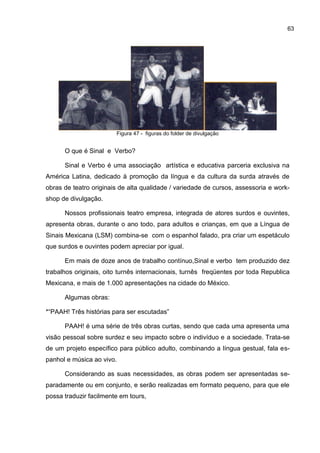 63




                        Figura 47 - figuras do folder de divulgação


      O que é Sinal e Verbo?

      Sinal e Verbo é uma associação artística e educativa parceria exclusiva na
América Latina, dedicado à promoção da língua e da cultura da surda através de
obras de teatro originais de alta qualidade / variedade de cursos, assessoria e work-
shop de divulgação.

      Nossos profissionais teatro empresa, integrada de atores surdos e ouvintes,
apresenta obras, durante o ano todo, para adultos e crianças, em que a Língua de
Sinais Mexicana (LSM) combina-se com o espanhol falado, pra criar um espetáculo
que surdos e ouvintes podem apreciar por igual.

      Em mais de doze anos de trabalho contínuo,Sinal e verbo tem produzido dez
trabalhos originais, oito turnês internacionais, turnês freqüentes por toda Republica
Mexicana, e mais de 1.000 apresentações na cidade do México.

      Algumas obras:

*“PAAH! Três histórias para ser escutadas”

      PAAH! é uma série de três obras curtas, sendo que cada uma apresenta uma
visão pessoal sobre surdez e seu impacto sobre o indivíduo e a sociedade. Trata-se
de um projeto específico para público adulto, combinando a língua gestual, fala es-
panhol e música ao vivo.

      Considerando as suas necessidades, as obras podem ser apresentadas se-
paradamente ou em conjunto, e serão realizadas em formato pequeno, para que ele
possa traduzir facilmente em tours,
 