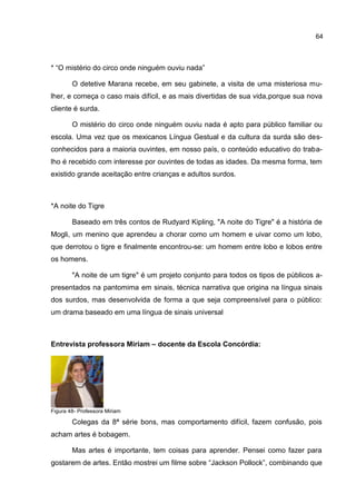 64



* “O mistério do circo onde ninguém ouviu nada”

        O detetive Marana recebe, em seu gabinete, a visita de uma misteriosa mu-
lher, e começa o caso mais difícil, e as mais divertidas de sua vida,porque sua nova
cliente é surda.

        O mistério do circo onde ninguém ouviu nada é apto para público familiar ou
escola. Uma vez que os mexicanos Língua Gestual e da cultura da surda são des-
conhecidos para a maioria ouvintes, em nosso país, o conteúdo educativo do traba-
lho é recebido com interesse por ouvintes de todas as idades. Da mesma forma, tem
existido grande aceitação entre crianças e adultos surdos.



*A noite do Tigre

        Baseado em três contos de Rudyard Kipling, "A noite do Tigre" é a história de
Mogli, um menino que aprendeu a chorar como um homem e uivar como um lobo,
que derrotou o tigre e finalmente encontrou-se: um homem entre lobo e lobos entre
os homens.

        "A noite de um tigre" é um projeto conjunto para todos os tipos de públicos a-
presentados na pantomima em sinais, técnica narrativa que origina na língua sinais
dos surdos, mas desenvolvida de forma a que seja compreensível para o público:
um drama baseado em uma língua de sinais universal



Entrevista professora Miriam – docente da Escola Concórdia:




Figura 48- Professora Miriam

        Colegas da 8ª série bons, mas comportamento difícil, fazem confusão, pois
acham artes é bobagem.

        Mas artes é importante, tem coisas para aprender. Pensei como fazer para
gostarem de artes. Então mostrei um filme sobre “Jackson Pollock”, combinando que
 