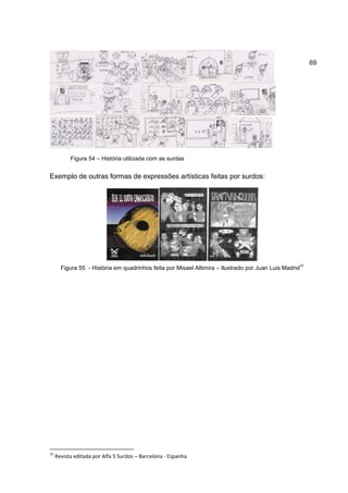 69




           Figura 54 – História utilizada com as surdas


Exemplo de outras formas de expressões artísticas feitas por surdos:




                                                                                                       31
       Figura 55 - História em quadrinhos feita por Misael Altimira – Ilustrado por Juan Luis Madrid




31
     Revista editada por Alfa 5 Surdos – Barcelona - Espanha
 