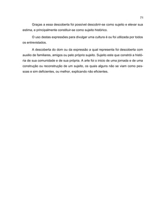 71

      Graças a essa descoberta foi possível descobrir-se como sujeito e elevar sua
estima, e principalmente constituir-se como sujeito histórico.

      O uso destas expressões para divulgar uma cultura é ou foi utilizada por todos
os entrevistados.

      A descoberta do dom ou da expressão a qual representa foi descoberta com
auxilio de familiares, amigos ou pelo próprio sujeito. Sujeito este que constrói a histó-
ria de sua comunidade e de sua própria. A arte foi o inicio de uma jornada e de uma
construção ou reconstrução de um sujeito, os quais alguns não se viam como pes-
soas e sim deficientes, ou melhor, explicando não eficientes.
 