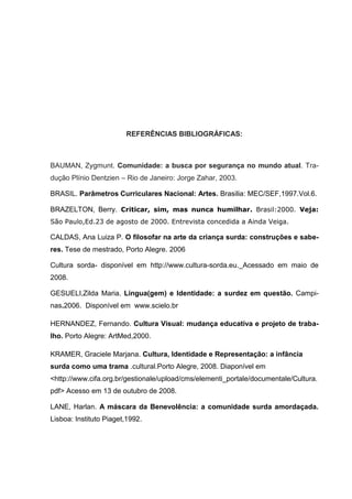 REFERÊNCIAS BIBLIOGRÁFICAS:



BAUMAN, Zygmunt. Comunidade: a busca por segurança no mundo atual. Tra-
dução Plínio Dentzien – Rio de Janeiro: Jorge Zahar, 2003.

BRASIL. Parâmetros Curriculares Nacional: Artes. Brasilia: MEC/SEF,1997.Vol.6.

BRAZELTON, Berry. Criticar, sim, mas nunca humilhar. Brasil:2000. Veja:
São Paulo,Ed.23 de agosto de 2000. Entrevista concedida a Ainda Veiga.

CALDAS, Ana Luiza P. O filosofar na arte da criança surda: construções e sabe-
res. Tese de mestrado, Porto Alegre. 2006

Cultura sorda- disponível em http://www.cultura-sorda.eu. Acessado em maio de
2008.

GESUELI,Zilda Maria. Lingua(gem) e Identidade: a surdez em questão. Campi-
nas.2006. Disponível em www.scielo.br

HERNANDEZ, Fernando. Cultura Visual: mudança educativa e projeto de traba-
lho. Porto Alegre: ArtMed,2000.

KRAMER, Graciele Marjana. Cultura, Identidade e Representação: a infância
surda como uma trama .cultural.Porto Alegre, 2008. Diaponível em
<http://www.cifa.org.br/gestionale/upload/cms/elementi_portale/documentale/Cultura.
pdf> Acesso em 13 de outubro de 2008.

LANE, Harlan. A máscara da Benevolência: a comunidade surda amordaçada.
Lisboa: Instituto Piaget,1992.
 
