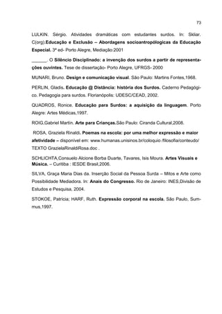 73

LULKIN. Sérgio. Atividades dramáticas com estudantes surdos. In: Skliar.
C(org).Educação e Exclusão – Abordagens socioantropólogicas da Educação
Especial. 3ª ed- Porto Alegre, Mediação:2001

______. O Silêncio Disciplinado: a invenção dos surdos a partir de representa-
ções ouvintes. Tese de dissertação- Porto Alegre, UFRGS- 2000

MUNARI, Bruno. Design e comunicação visual. São Paulo: Martins Fontes,1968.

PERLIN, Gladis. Educação @ Distância: história dos Surdos. Caderno Pedagógi-
co. Pedagogia para surdos. Florianópolis: UDESC/CEAD, 2002.

QUADROS, Ronice. Educação para Surdos: a aquisição da linguagem. Porto
Alegre: Artes Médicas,1997.

ROIG,Gabriel Martín. Arte para Crianças.São Paulo: Ciranda Cultural,2008.

ROSA, Graziela Rinaldi. Poemas na escola: por uma melhor expressão e maior
afetividade – disponível em: www.humanas.unisinos.br/coloquio /filosofia/conteudo/
TEXTO GrazielaRinaldiRosa.doc .

SCHLICHTA,Consuelo Alcione Borba Duarte, Tavares, Isis Moura. Artes Visuais e
Música. – Curitiba : IESDE Brasil,2006.

SILVA, Graça Maria Dias da. Inserção Social da Pessoa Surda – Mitos e Arte como
Possibilidade Mediadora. In: Anais do Congresso. Rio de Janeiro: INES,Divisão de
Estudos e Pesquisa, 2004.

STOKOE, Patrícia; HARF, Ruth. Expressão corporal na escola. São Paulo, Sum-
mus,1997.
 