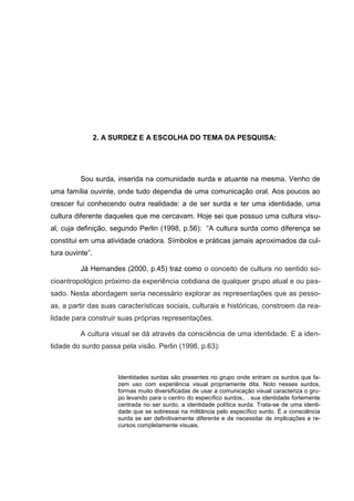 2. A SURDEZ E A ESCOLHA DO TEMA DA PESQUISA:




          Sou surda, inserida na comunidade surda e atuante na mesma. Venho de
uma família ouvinte, onde tudo dependia de uma comunicação oral. Aos poucos ao
crescer fui conhecendo outra realidade: a de ser surda e ter uma identidade, uma
cultura diferente daqueles que me cercavam. Hoje sei que possuo uma cultura visu-
al, cuja definição, segundo Perlin (1998, p.56): “A cultura surda como diferença se
constitui em uma atividade criadora. Símbolos e práticas jamais aproximados da cul-
tura ouvinte”.

          Já Hernandes (2000, p.45) traz como o conceito de cultura no sentido so-
cioantropológico próximo da experiência cotidiana de qualquer grupo atual e ou pas-
sado. Nesta abordagem seria necessário explorar as representações que as pesso-
as, a partir das suas características sociais, culturais e históricas, constroem da rea-
lidade para construir suas próprias representações.

          A cultura visual se dá através da consciência de uma identidade. E a iden-
tidade do surdo passa pela visão. Perlin (1998, p.63):



                       Identidades surdas são presentes no grupo onde entram os surdos que fa-
                       zem uso com experiência visual propriamente dita. Noto nesses surdos,
                       formas muito diversificadas de usar a comunicação visual caracteriza o gru-
                       po levando para o centro do específico surdos,. . sua identidade fortemente
                       centrada no ser surdo, a identidade política surda. Trata-se de uma identi-
                       dade que se sobressai na militância pelo específico surdo. É a consciência
                       surda se ser definitivamente diferente e de necessitar de implicações e re-
                       cursos completamente visuais.
 