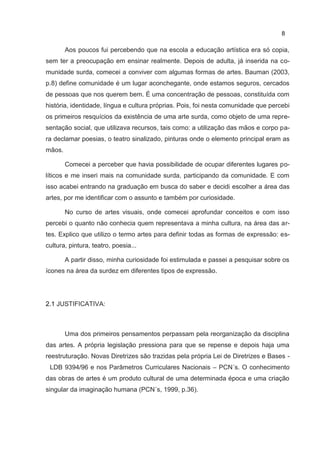 8

        Aos poucos fui percebendo que na escola a educação artística era só copia,
sem ter a preocupação em ensinar realmente. Depois de adulta, já inserida na co-
munidade surda, comecei a conviver com algumas formas de artes. Bauman (2003,
p.8) define comunidade é um lugar aconchegante, onde estamos seguros, cercados
de pessoas que nos querem bem. É uma concentração de pessoas, constituída com
história, identidade, língua e cultura próprias. Pois, foi nesta comunidade que percebi
os primeiros resquícios da existência de uma arte surda, como objeto de uma repre-
sentação social, que utilizava recursos, tais como: a utilização das mãos e corpo pa-
ra declamar poesias, o teatro sinalizado, pinturas onde o elemento principal eram as
mãos.

        Comecei a perceber que havia possibilidade de ocupar diferentes lugares po-
líticos e me inseri mais na comunidade surda, participando da comunidade. E com
isso acabei entrando na graduação em busca do saber e decidi escolher a área das
artes, por me identificar com o assunto e também por curiosidade.

        No curso de artes visuais, onde comecei aprofundar conceitos e com isso
percebi o quanto não conhecia quem representava a minha cultura, na área das ar-
tes. Explico que utilizo o termo artes para definir todas as formas de expressão: es-
cultura, pintura, teatro, poesia...

        A partir disso, minha curiosidade foi estimulada e passei a pesquisar sobre os
ícones na área da surdez em diferentes tipos de expressão.




2.1 JUSTIFICATIVA:



        Uma dos primeiros pensamentos perpassam pela reorganização da disciplina
das artes. A própria legislação pressiona para que se repense e depois haja uma
reestruturação. Novas Diretrizes são trazidas pela própria Lei de Diretrizes e Bases -
 LDB 9394/96 e nos Parâmetros Curriculares Nacionais – PCN´s. O conhecimento
das obras de artes é um produto cultural de uma determinada época e uma criação
singular da imaginação humana (PCN´s, 1999, p.36).
 