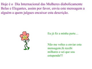 Hoje é o Dia Internacional das Mulheres diabolicamente
Belas e Elegantes, assim por favor, envia este mensagem a
alguém a quem julgues encaixar esta descrição.




                               Eu já fiz a minha parte…


                               Não me voltes a enviar esta
                               mensagem.Já recebi
                               milhares e sei que sou
                               estupenda!!!
 