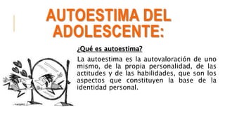 AUTOESTIMA DEL
ADOLESCENTE:
¿Qué es autoestima?
La autoestima es la autovaloración de uno
mismo, de la propia personalidad, de las
actitudes y de las habilidades, que son los
aspectos que constituyen la base de la
identidad personal.
 