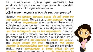 Las dimensiones típicas que enfrentan los
adolescentes para evaluar la personalidad quedan
plasmadas en la siguiente narración:
¿Qué tanto me gusta el tipo de persona que soy?
Bueno, me gustan algunas cosas de mí, pero no
me gustan otras. Me da gusto ser popular, ya que
para mi es importante tener amigas. Pero en el
colegio no obtengo tan buenos resultados como
los chicos que son realmente inteligentes. Por eso
ser tan inteligente no es tan importante. Excepto
para mis padres. Siento que los traiciono cunando
no obtengo buenos resultados que esperan. Pero
lo que realmente me importa es como me veo. Si
me gusta cómo me veo, entonces me gusta
mucho la personalidad que soy. No me entiendan
mal… Pero comparada a otras niñas de mi
 