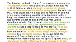 También he cambiado. Empezó cuando entre a secundaria.
Me deprimí mucho. Pensé que sería sensacional, que me
sentiría adulta, y luego vi a todos esos nuevos chicos
mayores que realmente lo tenían todo y yo no. Me sentí tan
mal. Hubo aquel día, en el que odié la manera en que me
veía y no fui invitada a aquella fiesta tan importante, y
luego me dieron una horrible tarjeta de reporte, de manera
que durante un par de días pensé que más valdría
abandonarlo todo. Quiero decir, ¿para qué molestarme en
levantarme al otro día? ¿Qué objeto tiene? ¿A quién le
importa? Estaba decepcionado de mis padres, ya no era
guapa, no era después de todo tan popular y las cosas
nunca mejorarían. Hablé con mi amiga Sheryl, mi mejor
amiga, y eso me ayudó un poco, pero ¿qué sabe ella
realmente? Quiero decir, es mi mejor amiga, por
consiguiente ¡desde luego que me aprecia! Quiero decir, su
opinión no cuenta realmente. Lo que importa es lo que
 
