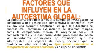 FACTORES QUE
INFLUYEN EN LA
AUTOESTIMA GLOBAL:La autoestima del adolescente, este cuerpo de investigación ha
conducido a una descripción comprensiva o coherente , hoy
día hay una creciente aceptación, de que la autoestima se
expresa mal, combinan evaluaciones de diversos campos,
como la competencia escolar, la aceptación social, el
comportamiento y la apariencia, dicho procedimiento oculta
las importantes distinciones de evaluación que los
adolescentes son capaces de hacer, haciendo que la
puntuación total sea ambigua (que puede entenderse o
interpretarse de diversas maneras) y en el peor sin sentido.
 