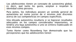 Los adolescentes tienen un concepto de autoestima global,
es decir, qué tanto les gusta, aceptan o respetan la
identidad como persona.
Para James, los individuos poseen un sentido general de
autoestima así como juicios de sí mismos más discretos
acerca de sus competencias en campos específicos.
Una elevada autoestima resultaría si se lograran resultados
adecuados en los campos considerados importantes, se
tendría una baja autoestima si uno se sintiera inadecuado en
esos mismos campos.
Tanto Harter como Rosenberg han demostrado que las
percepciones que los adolescentes tienen
 