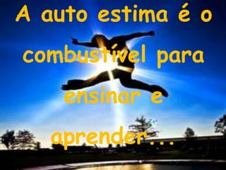 A auto estima é o combustível para ensinar e aprender... 