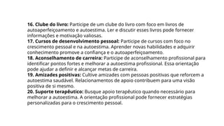 16. Clube do livro: Participe de um clube do livro com foco em livros de
autoaperfeiçoamento e autoestima. Ler e discutir esses livros pode fornecer
informações e motivação valiosas.
17. Cursos de desenvolvimento pessoal: Participe de cursos com foco no
crescimento pessoal e na autoestima. Aprender novas habilidades e adquirir
conhecimento promove a confiança e o autoaperfeiçoamento.
18. Aconselhamento de carreira: Participe de aconselhamento profissional para
identificar pontos fortes e melhorar a autoestima profissional. Essa orientação
pode ajudar a definir e alcançar metas de carreira.
19. Amizades positivas: Cultive amizades com pessoas positivas que reforcem a
autoestima saudável. Relacionamentos de apoio contribuem para uma visão
positiva de si mesmo.
20. Suporte terapêutico: Busque apoio terapêutico quando necessário para
melhorar a autoestima. A orientação profissional pode fornecer estratégias
personalizadas para o crescimento pessoal.
 