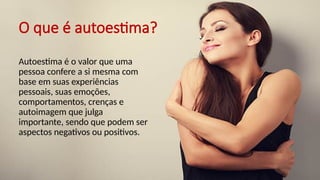 O que é autoestima?
Autoestima é o valor que uma
pessoa confere a si mesma com
base em suas experiências
pessoais, suas emoções,
comportamentos, crenças e
autoimagem que julga
importante, sendo que podem ser
aspectos negativos ou positivos.
 