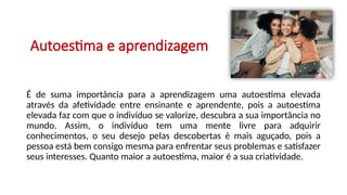 Autoestima e aprendizagem
É de suma importância para a aprendizagem uma autoestima elevada
através da afetividade entre ensinante e aprendente, pois a autoestima
elevada faz com que o indivíduo se valorize, descubra a sua importância no
mundo. Assim, o indivíduo tem uma mente livre para adquirir
conhecimentos, o seu desejo pelas descobertas é mais aguçado, pois a
pessoa está bem consigo mesma para enfrentar seus problemas e satisfazer
seus interesses. Quanto maior a autoestima, maior é a sua criatividade.
 