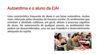 Autoestima e o aluno da EJAI
Uma característica frequente do aluno é sua baixa autoestima, muitas
vezes reforçada pelas situações de fracasso escolar. Os sentimentos que
orientam a atividade cotidiana, em geral, afetam o processo cognitivo
do aluno. No autoconceito de qualquer pessoa, os sentimentos não
podem ser desconsiderados, uma vez que impedem o desenvolvimento
adequado do sujeito.
 