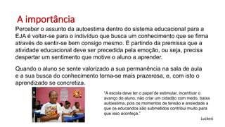 A importância
Perceber o assunto da autoestima dentro do sistema educacional para a
EJA é voltar-se para o indivíduo que busca um conhecimento que se firma
através do sentir-se bem consigo mesmo. E partindo da premissa que a
atividade educacional deve ser precedida pela emoção, ou seja, precisa
despertar um sentimento que motive o aluno a aprender.
Quando o aluno se sente valorizado a sua permanência na sala de aula
e a sua busca do conhecimento torna-se mais prazerosa, e, com isto o
aprendizado se concretiza.
“A escola deve ter o papel de estimular, incentivar o
avanço do aluno, não criar um cidadão com medo, baixa
autoestima, pois os momentos de tensão e ansiedade a
que os educandos são submetidos contribui muito para
que isso aconteça.”
Luckesi
 