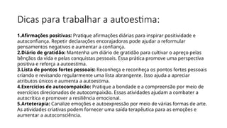 Dicas para trabalhar a autoestima:
1.Afirmações positivas: Pratique afirmações diárias para inspirar positividade e
autoconfiança. Repetir declarações encorajadoras pode ajudar a reformular
pensamentos negativos e aumentar a confiança.
2.Diário de gratidão: Mantenha um diário de gratidão para cultivar o apreço pelas
bênçãos da vida e pelas conquistas pessoais. Essa prática promove uma perspectiva
positiva e reforça a autoestima.
3.Lista de pontos fortes pessoais: Reconheça e reconheça os pontos fortes pessoais
criando e revisando regularmente uma lista abrangente. Isso ajuda a apreciar
atributos únicos e aumenta a autoestima.
4.Exercícios de autocompaixão: Pratique a bondade e a compreensão por meio de
exercícios direcionados de autocompaixão. Essas atividades ajudam a combater a
autocrítica e promover a resiliência emocional.
5.Arteterapia: Canalize emoções e autoexpressão por meio de várias formas de arte.
As atividades criativas podem fornecer uma saída terapêutica para as emoções e
aumentar a autoconsciência.
 