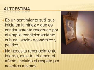 AUTOESTIMA

 Es  un sentimiento sutil que
  inicia en la niñez y que es
  continuamente reforzado por
  el amplio condicionamiento
  cultural, socio- económico y
  político.
 No necesita reconocimiento
  interno, es la fe, el amor, el
  afecto, incluido el respeto por
  nosotros mismos
 