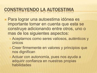 CONSTRUYENDO LA AUTOESTIMA
   Para lograr una autoestima idónea es
    importante tomar en cuenta que esta se
    construye adicionando entre otros, uno o
    mas de los siguientes aspectos:
     Aceptarnos   como seres valiosos, auténticos y
      únicos
     Creer firmemente en valores y principios que
      nos dignifican
     Actuar con autonomía, pues nos ayuda a
      adquirir confianza en nuestras propias
      habilidades
 