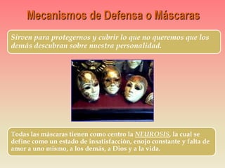 Sirven para protegernos y cubrir lo que no queremos que los
demás descubran sobre nuestra personalidad.
Todas las máscaras tienen como centro la NEUROSIS, la cual se
define como un estado de insatisfacción, enojo constante y falta de
amor a uno mismo, a los demás, a Dios y a la vida.
 