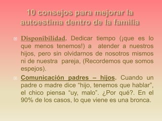  Disponibilidad. Dedicar tiempo (¡que es lo
que menos tenemos!) a atender a nuestros
hijos, pero sin olvidarnos de nosotros mismos
ni de nuestra pareja, (Recordemos que somos
espejos).
 Comunicación padres – hijos. Cuando un
padre o madre dice “hijo, tenemos que hablar”,
el chico piensa “uy, malo”. ¿Por qué?. En el
90% de los casos, lo que viene es una bronca.
 