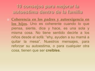  Coherencia en los padres y autoexigencia en
los hijos. Uno es coherente cuando lo que
piensa, siente, dice y hace, es una sola y
misma cosa. No tiene sentido decirle a los
niños desde el sofá: “ehy, ayuden a su mamá a
quitar la mesa”. Nuestros mensajes, para
reforzar su autoestima, o para cualquier otra
cosa, tienen que ser creíbles.
 