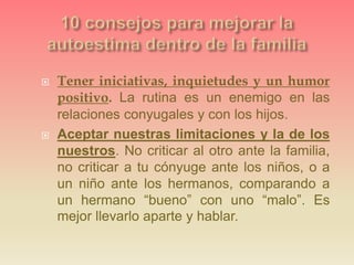  Tener iniciativas, inquietudes y un humor
positivo. La rutina es un enemigo en las
relaciones conyugales y con los hijos.
 Aceptar nuestras limitaciones y la de los
nuestros. No criticar al otro ante la familia,
no criticar a tu cónyuge ante los niños, o a
un niño ante los hermanos, comparando a
un hermano “bueno” con uno “malo”. Es
mejor llevarlo aparte y hablar.
 