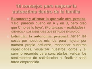  Reconocer y afirmar lo que vale otra persona.
“Hijo, pareces bueno en A y en B, pero creo
que C no es lo tuyo”. (Fortalezas – realidades)
ATENTOS A LOS MENSAJES QUE ESTAMOS ENVIANDO.
 Estimular la autonomía personal. hacer las
cosas por nosotros mismos, para mejorar por
nuestro propio esfuerzo, reconocer nuestras
capacidades, visualizar nuestros logros y el
camino recorrido para concretarlos, validar los
sentimientos de satisfacción al finalizar cada
tarea emprendida.
 
