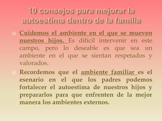  Cuidemos el ambiente en el que se mueven
nuestros hijos. Es difícil intervenir en este
campo, pero lo deseable es que sea un
ambiente en el que se sientan respetados y
valorados.
 Recordemos que el ambiente familiar es el
esenario en el que los padres podemos
fortalecer el autoestima de nuestros hijos y
prepararlos para que enfrenten de la mejor
manera los ambientes externos.
 
