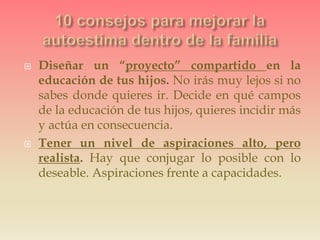  Diseñar un “proyecto” compartido en la
educación de tus hijos. No irás muy lejos si no
sabes donde quieres ir. Decide en qué campos
de la educación de tus hijos, quieres incidir más
y actúa en consecuencia.
 Tener un nivel de aspiraciones alto, pero
realista. Hay que conjugar lo posible con lo
deseable. Aspiraciones frente a capacidades.
 