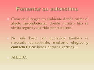  Crear en el hogar un ambiente donde prime el
afecto incondicional, donde nuestro hijo se
sienta seguro y querido por sí mismo.
 No solo basta con quererlos, también es
necesario demostrarlo, mediante elogios y
contacto físico: besos, abrazos, caricias...
 AFECTO.
 