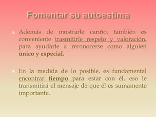  Además de mostrarle cariño, también es
conveniente trasmitirle respeto y valoración,
para ayudarle a reconocerse como alguien
único y especial.
 En la medida de lo posible, es fundamental
encontrar tiempo para estar con él, eso le
transmitirá el mensaje de que él es sumamente
importante.
 